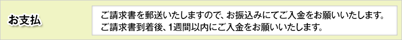 お支払 / ご請求書を郵送いたしますので、お振込みにてご入金をお願いいたします。ご請求書到着後、1週間以内にご入金をお願いいたします。