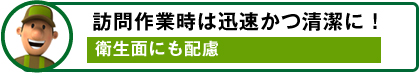 訪問作業時は迅速かつ清潔に！ / 衛生面にも配慮