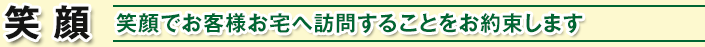 笑 顔 / 笑顔でお客様お宅へ訪問することをお約束します