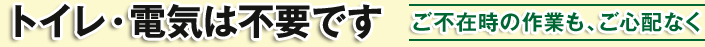 トイレ・電気は不要です / ご不在時の作業も、ご心配なく